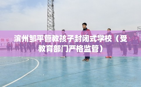 滨州邹平管教孩子封闭式学校（受教育部门严格监管）