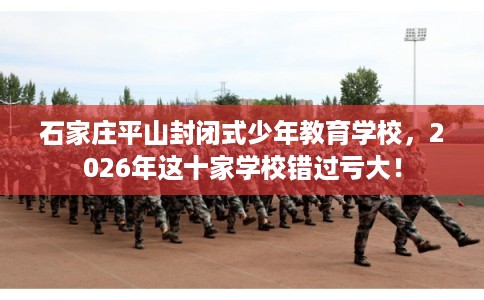 石家庄平山封闭式少年教育学校，2026年这十家学校错过亏大！