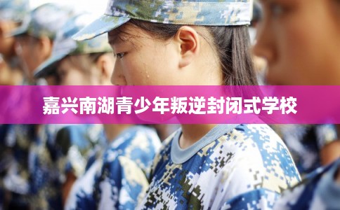 嘉兴南湖青少年叛逆封闭式学校 嘉兴南湖青少年叛逆封闭式学校