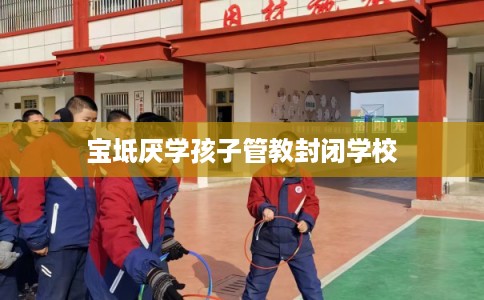 宝坻厌学孩子管教封闭学校 宝坻厌学孩子管教封闭学校
