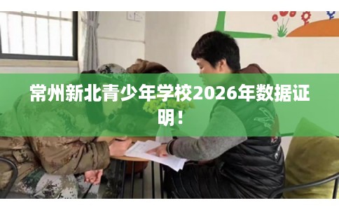常州新北青少年学校2026年数据证明! 常州新北青少年学校2026年数据证明!