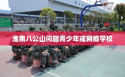 淮南八公山问题青少年戒网瘾学校