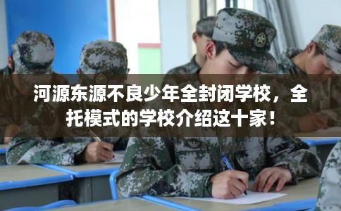 河源东源不良少年全封闭学校，全托模式的学校介绍这十家！