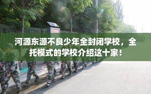 河源东源不良少年全封闭学校，全托模式的学校介绍这十家！