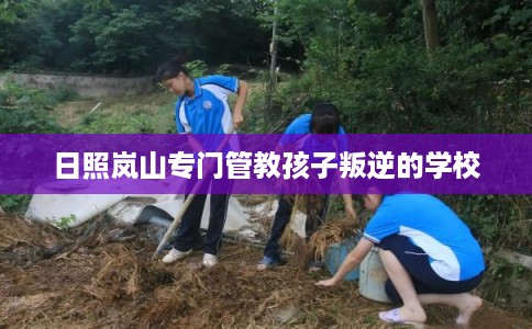 日照岚山专门管教孩子叛逆的学校