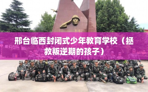 邢台临西封闭式少年教育学校（拯救叛逆期的孩子）