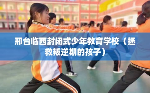 邢台临西封闭式少年教育学校（拯救叛逆期的孩子）