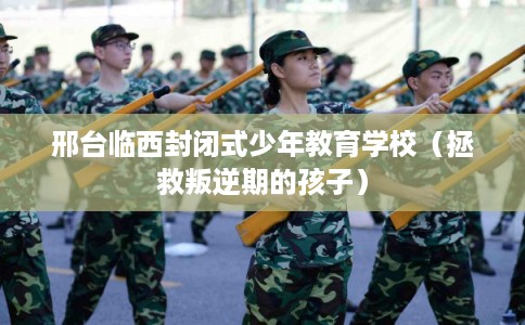 邢台临西封闭式少年教育学校（拯救叛逆期的孩子）