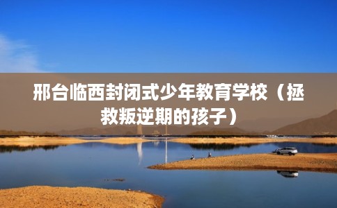 邢台临西封闭式少年教育学校（拯救叛逆期的孩子）