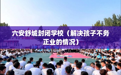 六安舒城封闭学校(解决孩子不务正业的情况) 六安舒城封闭学校(解决孩子不务正业的情况)