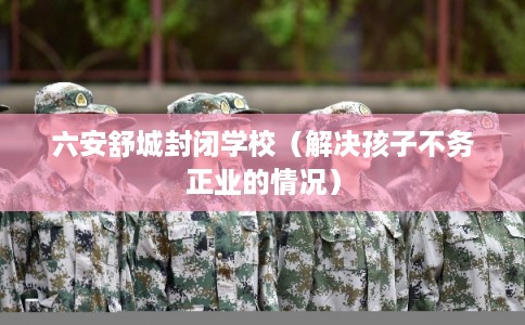 六安舒城封闭学校(解决孩子不务正业的情况) 六安舒城封闭学校(解决孩子不务正业的情况)
