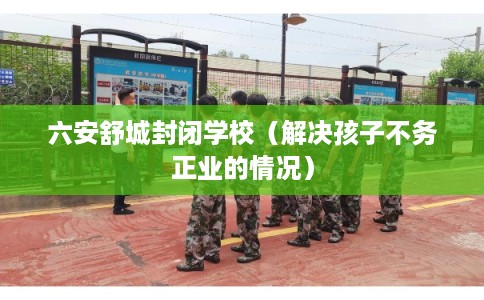 六安舒城封闭学校(解决孩子不务正业的情况) 六安舒城封闭学校(解决孩子不务正业的情况)