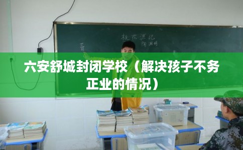 六安舒城封闭学校（解决孩子不务正业的情况）