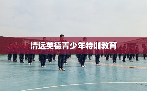 清远英德青少年特训教育 清远英德青少年特训教育