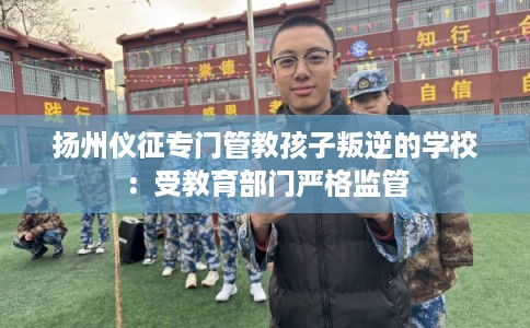 扬州仪征专门管教孩子叛逆的学校：受教育部门严格监管