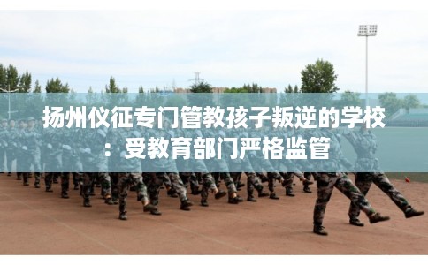 扬州仪征专门管教孩子叛逆的学校：受教育部门严格监管