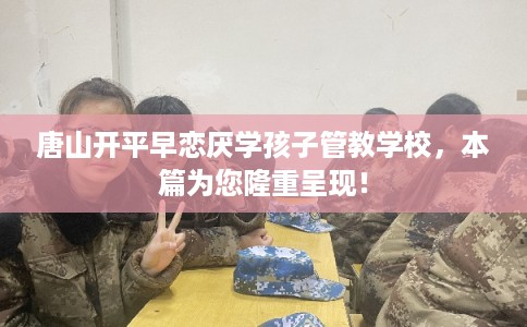 唐山开平早恋厌学孩子管教学校，本篇为您隆重呈现！