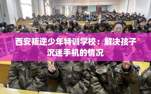 西安叛逆少年特训学校：解决孩子沉迷手机的情况