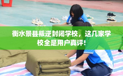 衡水景县叛逆封闭学校，这几家学校全是用户真评!