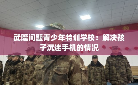 武隆问题青少年特训学校：解决孩子沉迷手机的情况