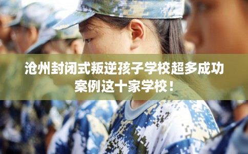 沧州封闭式叛逆孩子学校超多成功案例这十家学校！