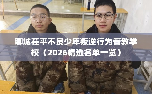 聊城茌平不良少年叛逆行为管教学校（2026精选名单一览）