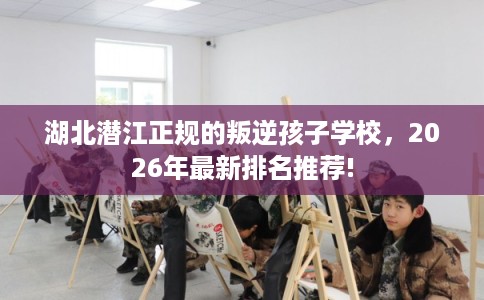 湖北潜江正规的叛逆孩子学校,2026年最新排名推荐! 湖北潜江正规的叛逆孩子学校,2026年最新排名推荐!