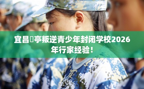 宜昌猇亭叛逆青少年封闭学校2026年行家经验! 宜昌猇亭叛逆青少年封闭学校2026年行家经验!