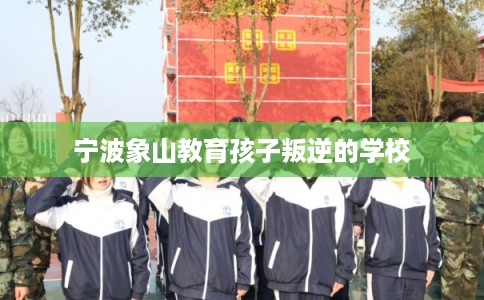 宁波象山教育孩子叛逆的学校