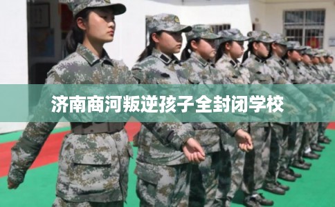 济南商河叛逆孩子全封闭学校