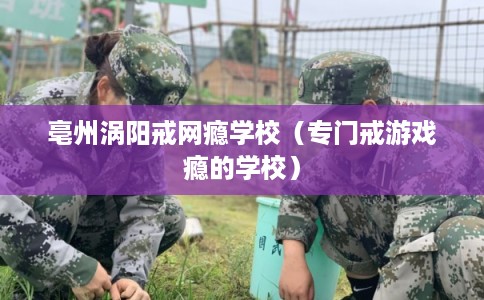 亳州涡阳戒网瘾学校（专门戒游戏瘾的学校）