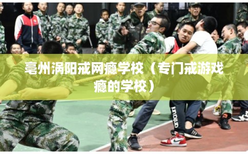 亳州涡阳戒网瘾学校（专门戒游戏瘾的学校）