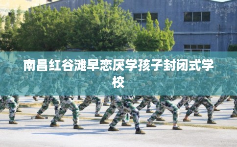 南昌红谷滩早恋厌学孩子封闭式学校 南昌红谷滩早恋厌学孩子封闭式学校