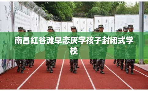 南昌红谷滩早恋厌学孩子封闭式学校 南昌红谷滩早恋厌学孩子封闭式学校