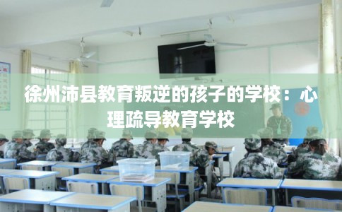 徐州沛县教育叛逆的孩子的学校:心理疏导教育学校 徐州沛县教育叛逆的孩子的学校:心理疏导教育学校
