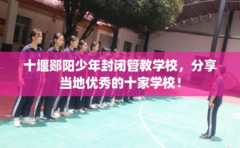十堰郧阳少年封闭管教学校，分享当地优秀的十家学校！