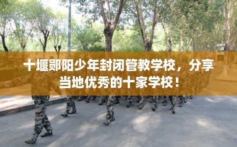 十堰郧阳少年封闭管教学校，分享当地优秀的十家学校！