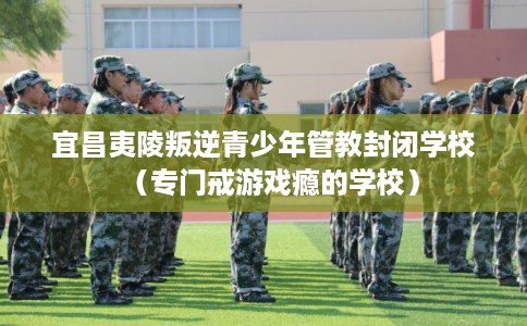 宜昌夷陵叛逆青少年管教封闭学校（专门戒游戏瘾的学校）