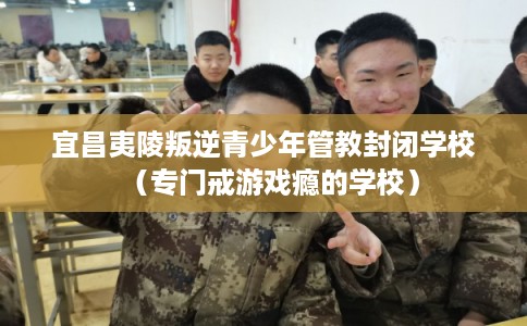 宜昌夷陵叛逆青少年管教封闭学校（专门戒游戏瘾的学校）
