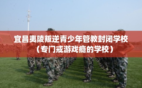 宜昌夷陵叛逆青少年管教封闭学校（专门戒游戏瘾的学校）