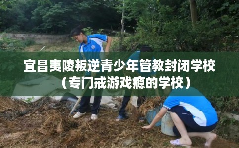 宜昌夷陵叛逆青少年管教封闭学校（专门戒游戏瘾的学校）
