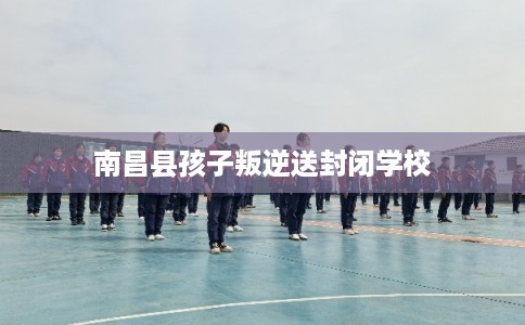 南昌县孩子叛逆送封闭学校