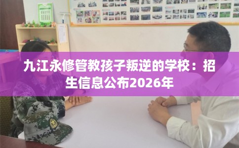 九江永修管教孩子叛逆的学校：招生信息公布2026年