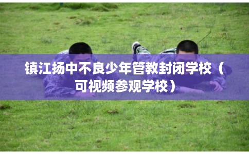 镇江扬中不良少年管教封闭学校（可视频参观学校）