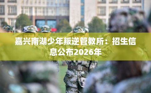 嘉兴南湖少年叛逆管教所:招生信息公布2026年 嘉兴南湖少年叛逆管教所:招生信息公布2026年