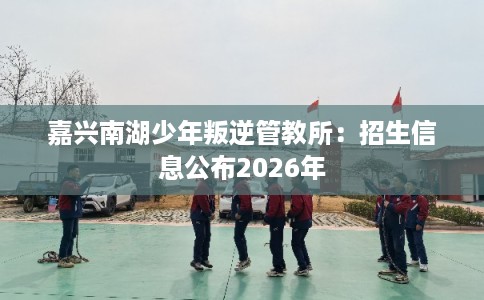 嘉兴南湖少年叛逆管教所:招生信息公布2026年 嘉兴南湖少年叛逆管教所:招生信息公布2026年