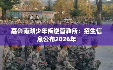 嘉兴南湖少年叛逆管教所:招生信息公布2026年 嘉兴南湖少年叛逆管教所:招生信息公布2026年