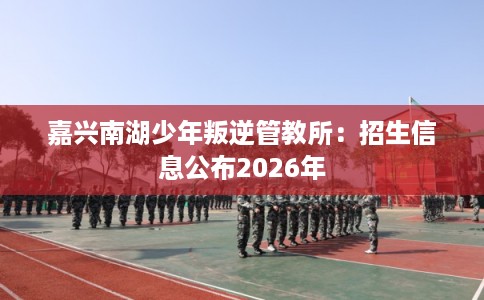 嘉兴南湖少年叛逆管教所：招生信息公布2026年