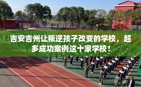 吉安吉州让叛逆孩子改变的学校，超多成功案例这十家学校！