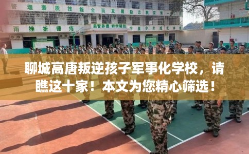 聊城高唐叛逆孩子军事化学校，请瞧这十家！本文为您精心筛选！